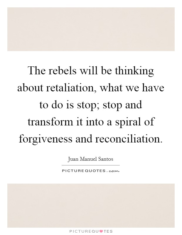 The rebels will be thinking about retaliation, what we have to do is stop; stop and transform it into a spiral of forgiveness and reconciliation. Picture Quote #1