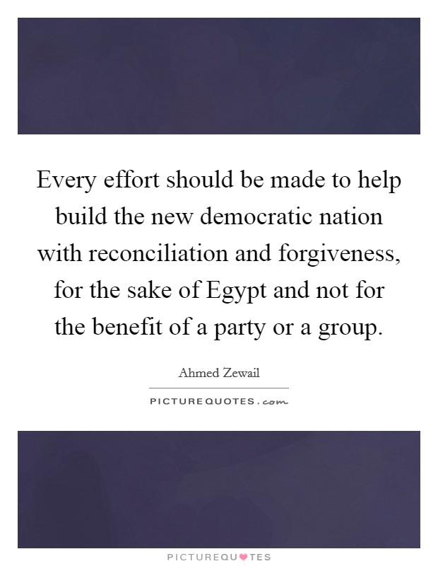 Every effort should be made to help build the new democratic nation with reconciliation and forgiveness, for the sake of Egypt and not for the benefit of a party or a group. Picture Quote #1