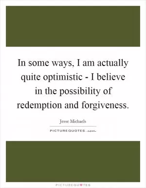 In some ways, I am actually quite optimistic - I believe in the possibility of redemption and forgiveness Picture Quote #1