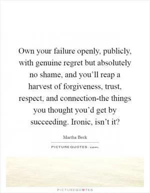 Own your failure openly, publicly, with genuine regret but absolutely no shame, and you’ll reap a harvest of forgiveness, trust, respect, and connection-the things you thought you’d get by succeeding. Ironic, isn’t it? Picture Quote #1