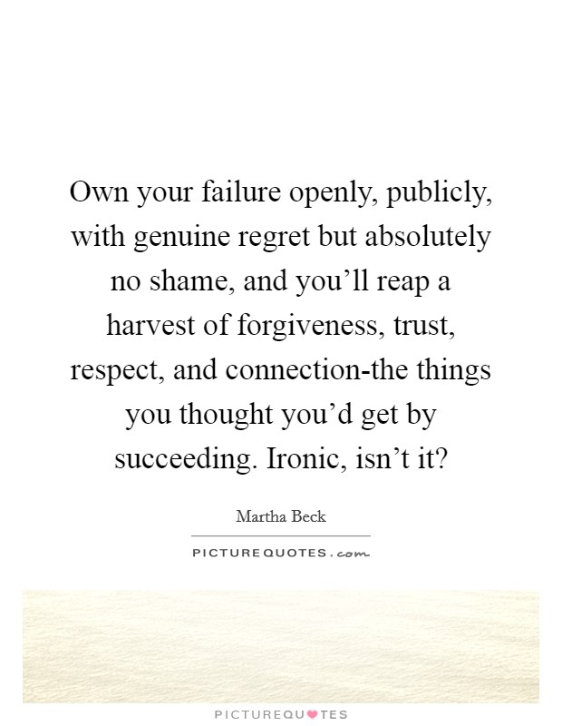 Own your failure openly, publicly, with genuine regret but absolutely no shame, and you'll reap a harvest of forgiveness, trust, respect, and connection-the things you thought you'd get by succeeding. Ironic, isn't it? Picture Quote #1