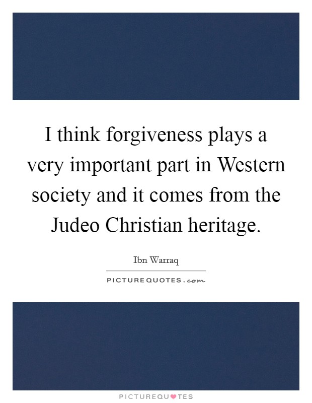 I think forgiveness plays a very important part in Western society and it comes from the Judeo Christian heritage. Picture Quote #1