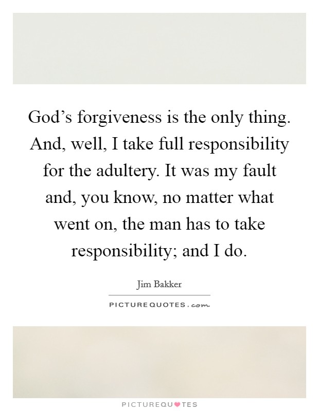 God's forgiveness is the only thing. And, well, I take full responsibility for the adultery. It was my fault and, you know, no matter what went on, the man has to take responsibility; and I do. Picture Quote #1