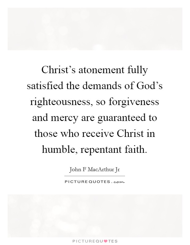 Christ's atonement fully satisfied the demands of God's righteousness, so forgiveness and mercy are guaranteed to those who receive Christ in humble, repentant faith. Picture Quote #1