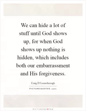 We can hide a lot of stuff until God shows up, for when God shows up nothing is hidden, which includes both our embarrassment and His forgiveness Picture Quote #1