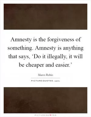 Amnesty is the forgiveness of something. Amnesty is anything that says, ‘Do it illegally, it will be cheaper and easier.’ Picture Quote #1