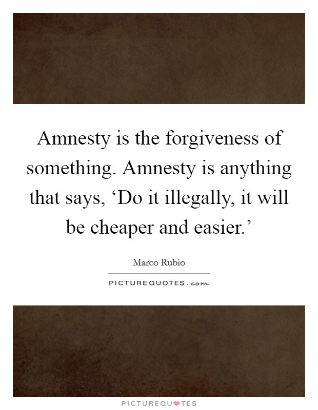 Amnesty is the forgiveness of something. Amnesty is anything that says, ‘Do it illegally, it will be cheaper and easier.' Picture Quote #1