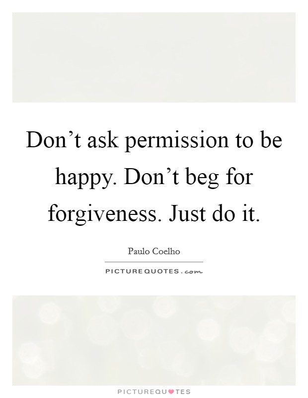 Don't ask permission to be happy. Don't beg for forgiveness. Just do it. Picture Quote #1
