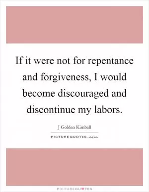 If it were not for repentance and forgiveness, I would become discouraged and discontinue my labors Picture Quote #1