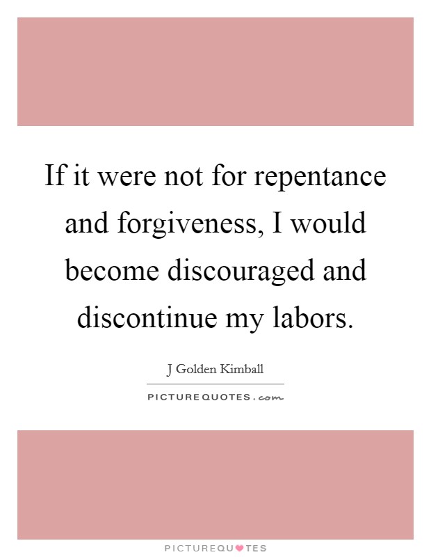 If it were not for repentance and forgiveness, I would become discouraged and discontinue my labors. Picture Quote #1