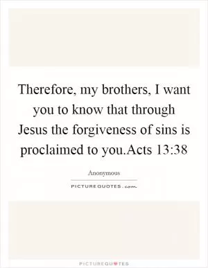 Therefore, my brothers, I want you to know that through Jesus the forgiveness of sins is proclaimed to you.Acts 13:38 Picture Quote #1