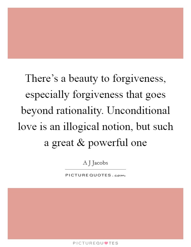 There's a beauty to forgiveness, especially forgiveness that goes beyond rationality. Unconditional love is an illogical notion, but such a great and powerful one Picture Quote #1