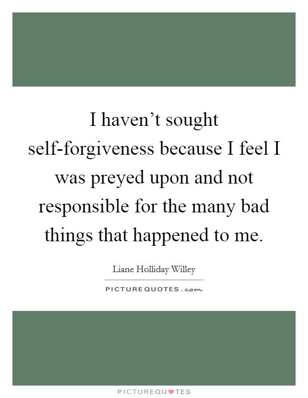 I haven't sought self-forgiveness because I feel I was preyed upon and not responsible for the many bad things that happened to me. Picture Quote #1