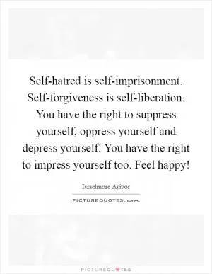 Self-hatred is self-imprisonment. Self-forgiveness is self-liberation. You have the right to suppress yourself, oppress yourself and depress yourself. You have the right to impress yourself too. Feel happy! Picture Quote #1