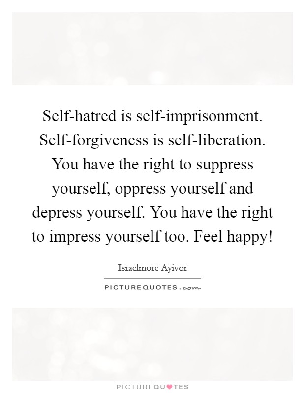 Self-hatred is self-imprisonment. Self-forgiveness is self-liberation. You have the right to suppress yourself, oppress yourself and depress yourself. You have the right to impress yourself too. Feel happy! Picture Quote #1