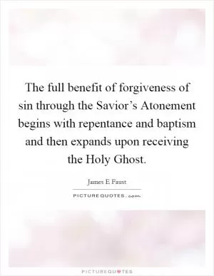 The full benefit of forgiveness of sin through the Savior’s Atonement begins with repentance and baptism and then expands upon receiving the Holy Ghost Picture Quote #1