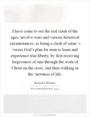 I have come to see the real clash of the ages, involve wars and various historical circumstances, as being a clash of satan’ s versus God’s plan for man to learn and experience true liberty, by first receiving forgiveness of sins through the work of Christ on the cross, and then walking in the ‘newness of life Picture Quote #1