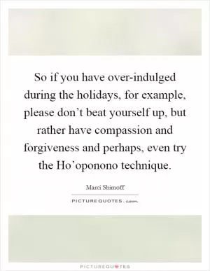 So if you have over-indulged during the holidays, for example, please don’t beat yourself up, but rather have compassion and forgiveness and perhaps, even try the Ho’oponono technique Picture Quote #1