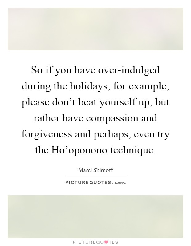 So if you have over-indulged during the holidays, for example, please don't beat yourself up, but rather have compassion and forgiveness and perhaps, even try the Ho'oponono technique. Picture Quote #1
