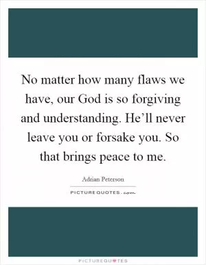 No matter how many flaws we have, our God is so forgiving and understanding. He’ll never leave you or forsake you. So that brings peace to me Picture Quote #1