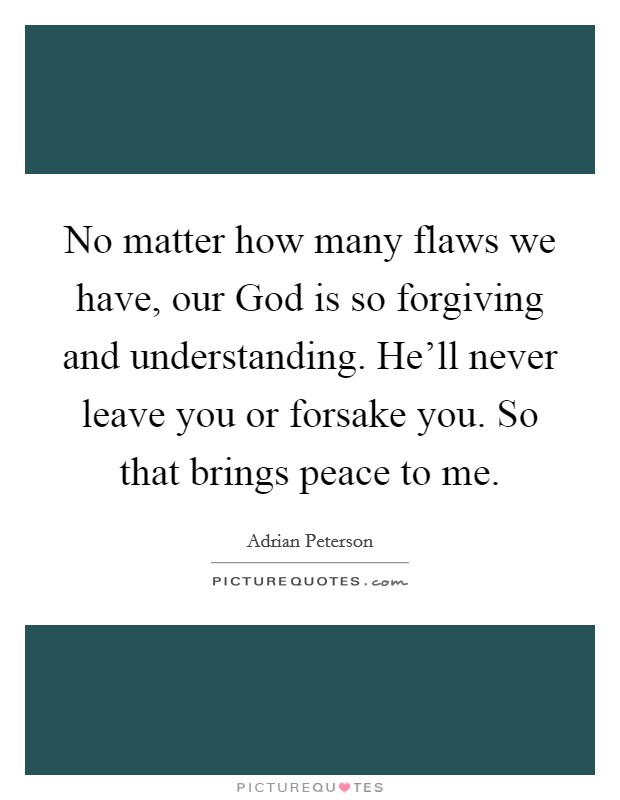No matter how many flaws we have, our God is so forgiving and understanding. He'll never leave you or forsake you. So that brings peace to me. Picture Quote #1