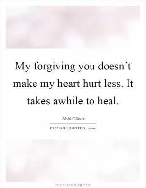 My forgiving you doesn’t make my heart hurt less. It takes awhile to heal Picture Quote #1