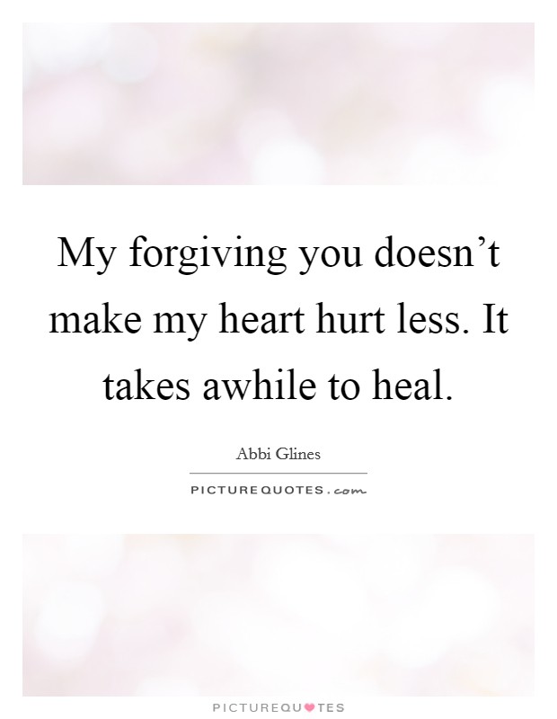 My forgiving you doesn't make my heart hurt less. It takes awhile to heal. Picture Quote #1