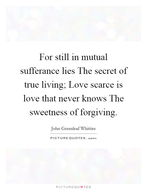 For still in mutual sufferance lies The secret of true living; Love scarce is love that never knows The sweetness of forgiving. Picture Quote #1