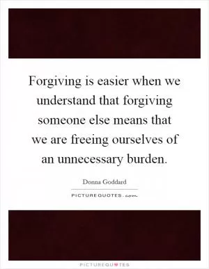Forgiving is easier when we understand that forgiving someone else means that we are freeing ourselves of an unnecessary burden Picture Quote #1