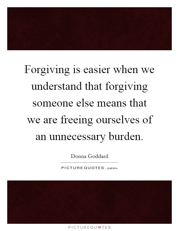 Forgiving is easier when we understand that forgiving someone else means that we are freeing ourselves of an unnecessary burden. Picture Quote #1