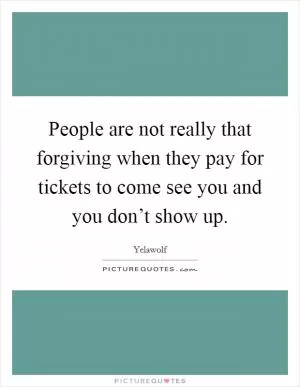 People are not really that forgiving when they pay for tickets to come see you and you don’t show up Picture Quote #1