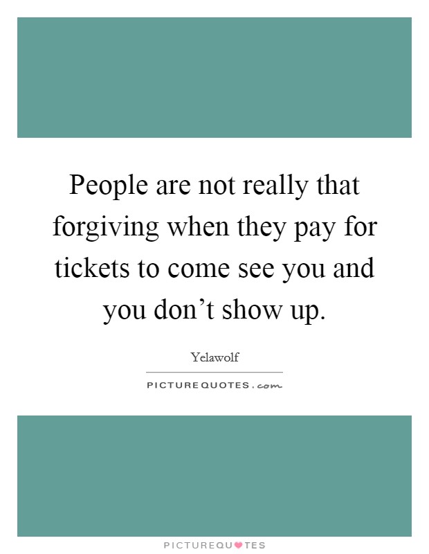 People are not really that forgiving when they pay for tickets to come see you and you don't show up. Picture Quote #1