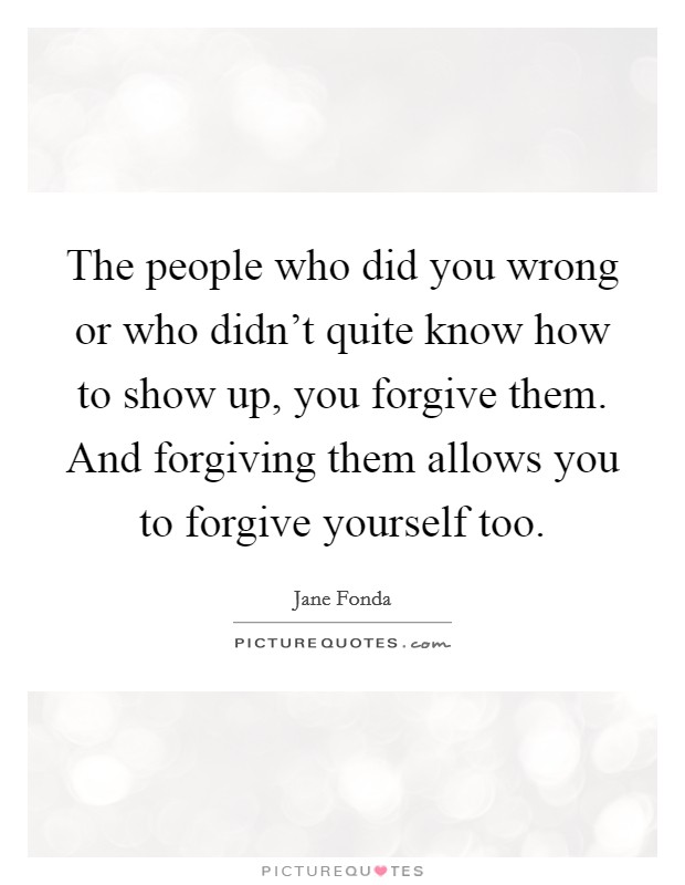 The people who did you wrong or who didn't quite know how to show up, you forgive them. And forgiving them allows you to forgive yourself too. Picture Quote #1