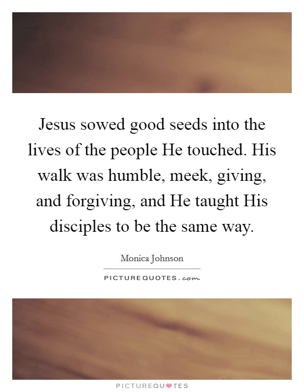 Jesus sowed good seeds into the lives of the people He touched. His walk was humble, meek, giving, and forgiving, and He taught His disciples to be the same way. Picture Quote #1