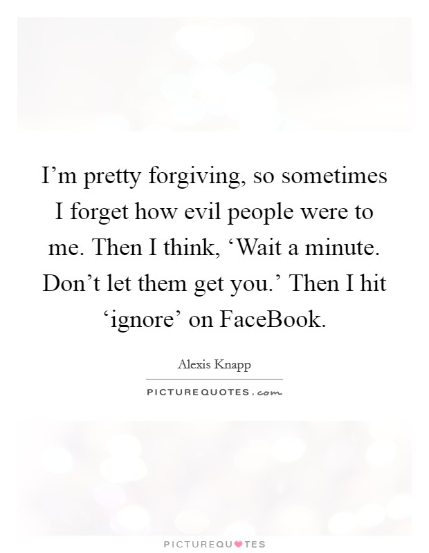 I'm pretty forgiving, so sometimes I forget how evil people were to me. Then I think, ‘Wait a minute. Don't let them get you.' Then I hit ‘ignore' on FaceBook. Picture Quote #1