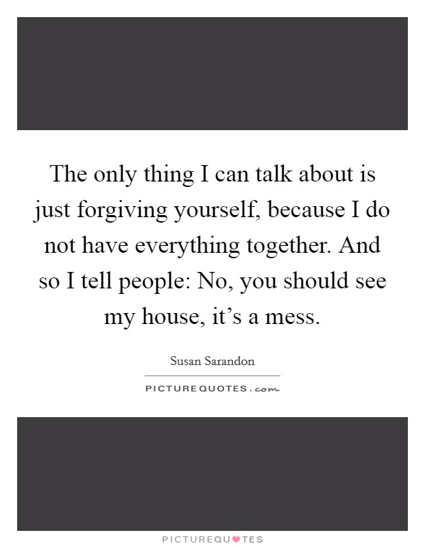 The only thing I can talk about is just forgiving yourself, because I do not have everything together. And so I tell people: No, you should see my house, it's a mess. Picture Quote #1