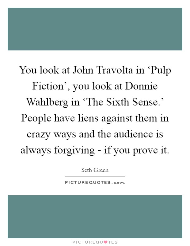 You look at John Travolta in ‘Pulp Fiction', you look at Donnie Wahlberg in ‘The Sixth Sense.' People have liens against them in crazy ways and the audience is always forgiving - if you prove it. Picture Quote #1