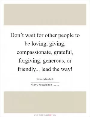 Don’t wait for other people to be loving, giving, compassionate, grateful, forgiving, generous, or friendly... lead the way! Picture Quote #1