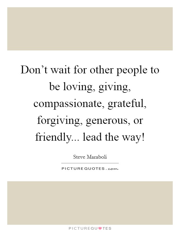 Don't wait for other people to be loving, giving, compassionate, grateful, forgiving, generous, or friendly... lead the way! Picture Quote #1