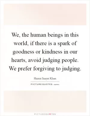 We, the human beings in this world, if there is a spark of goodness or kindness in our hearts, avoid judging people. We prefer forgiving to judging Picture Quote #1