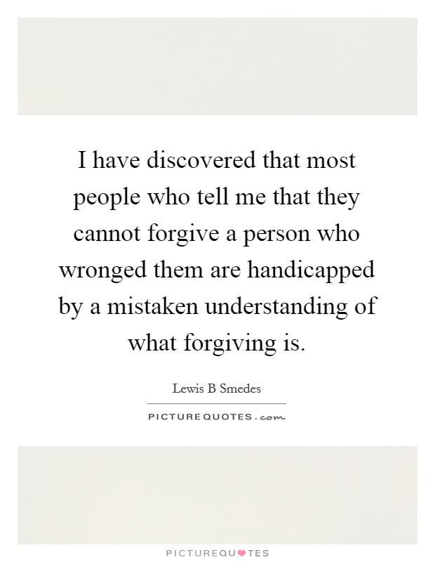 I have discovered that most people who tell me that they cannot forgive a person who wronged them are handicapped by a mistaken understanding of what forgiving is. Picture Quote #1