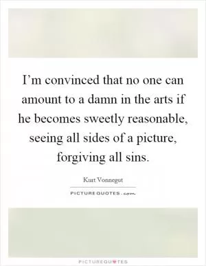 I’m convinced that no one can amount to a damn in the arts if he becomes sweetly reasonable, seeing all sides of a picture, forgiving all sins Picture Quote #1