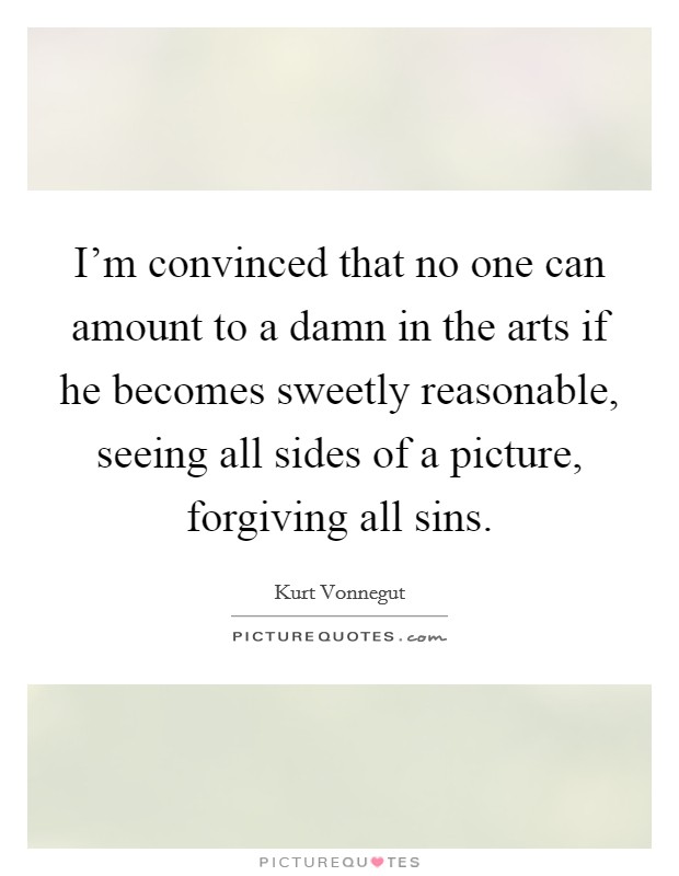 I'm convinced that no one can amount to a damn in the arts if he becomes sweetly reasonable, seeing all sides of a picture, forgiving all sins. Picture Quote #1