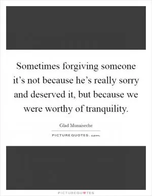 Sometimes forgiving someone it’s not because he’s really sorry and deserved it, but because we were worthy of tranquility Picture Quote #1