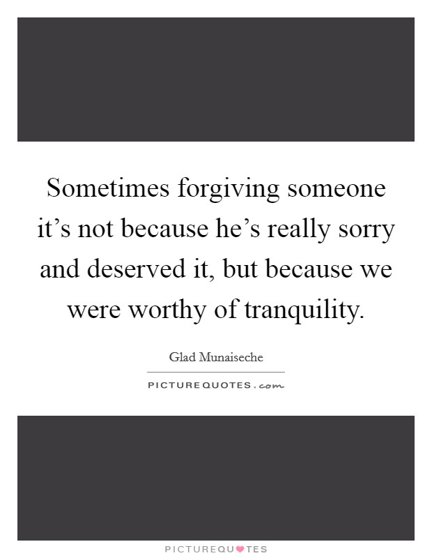Sometimes forgiving someone it's not because he's really sorry and deserved it, but because we were worthy of tranquility. Picture Quote #1