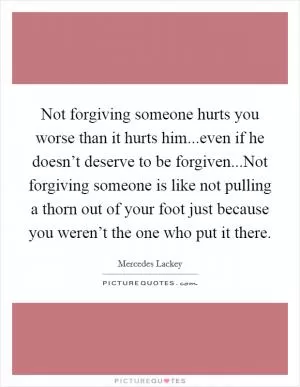 Not forgiving someone hurts you worse than it hurts him...even if he doesn’t deserve to be forgiven...Not forgiving someone is like not pulling a thorn out of your foot just because you weren’t the one who put it there Picture Quote #1