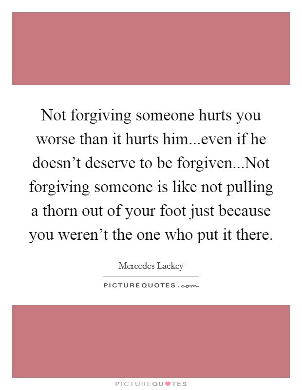 Not forgiving someone hurts you worse than it hurts him...even if he doesn't deserve to be forgiven...Not forgiving someone is like not pulling a thorn out of your foot just because you weren't the one who put it there. Picture Quote #1