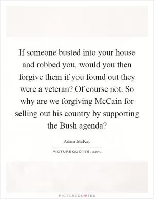 If someone busted into your house and robbed you, would you then forgive them if you found out they were a veteran? Of course not. So why are we forgiving McCain for selling out his country by supporting the Bush agenda? Picture Quote #1