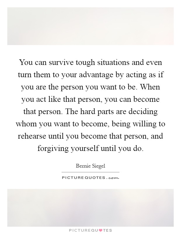 You can survive tough situations and even turn them to your advantage by acting as if you are the person you want to be. When you act like that person, you can become that person. The hard parts are deciding whom you want to become, being willing to rehearse until you become that person, and forgiving yourself until you do. Picture Quote #1