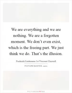 We are everything and we are nothing. We are a forgotten moment. We don’t even exist, which is the freeing part. We just think we do. That’s the illusion Picture Quote #1